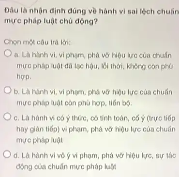 Đâu là nhận định đúng về hành vi sail lộch chuấn
mực pháp luật chủ động?
Chọn một câu trả lời:
a. Là hành vi vi phạm, phá vớ hiệu lực của chuẩn
mực pháp luật đã lạc hậu, lối thời không còn phú
hơp.
b. Là hành vi.vi phạm, phá vớ hiệu lực của chuẩn
mực pháp luật còn phủ hợp, tiến bộ.
c. Là hành vi có ý thức, có tính toán, cố ý (trực tiếp
hay gián tiếp) vi phạm, phá vỡ hiệu lực của chuẩn
mực pháp luật
d. Là hành vi vô ý vi phạm, phá vỡ hiệu lực, sự tác
động của chuẩn mực pháp luật