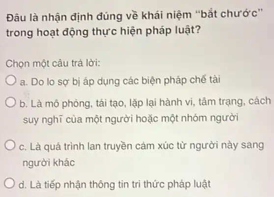 Đâu là nhận định đúng về khái niệm "bắt chước"
trong hoạt động thực hiện pháp luật?
Chọn một câu trả lời:
a. Do lo sợ bị áp dụng các biện pháp chế tài
b. Là mô phòng , tái tạo, lặp lại hành vi, tâm trạng , cách
suy nghĩ của một người hoặc một nhóm người
C. Là quá trình lan truyền cảm xúc từ người này sang
người khác
d. Là tiếp nhận thông tin trì thức pháp luật