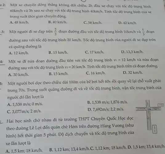 u2: Một xe chuyển động thẳng không đối chiều, 2h đầu xe chạy với tốc độ trung bình
60km/h và 3h sau xe chạy với tốc độ trung bình 40km/h Tính tốc độ trung bình của xe
trong suốt thời gian chuyển động.
A. 48km/h
B. 40km/h
C. 58km/h
D. 42km/h
3: Một người đi xe đạp trên (2)/(3) đoạn đường đầu với tốc độ trung bình 10km/h và (1)/(3) doan
đường sau với tốc độ trung bình 20km/h Tốc độ trung bình của người đi xe đạp trên
cả quãng đường là
A. 12km/h
B. 15km/h
C. 17km/h
D. 13,3km/h
4: Một xe đi nửa đoạn đường đầu tiên với tốc độ trung bình v_(i)=12km/h và nửa đoạn
đường sau với tốc độ trung bình v_(2)=20km/h Tính tốc độ trung bình trên cả đoạn đường.
A. 30km/h
B. 15km/h
C. 16km/h
D. 32km/h
5: Một người bơi dọc theo chiều dài 100m của bế bơi hết 60s rồi quay về lại chỗ xuất phát
trong 70s. Trong suốt quãng đường đi và về tốc độ trung bình, vận tốc trung bình của
người đó lần lượt là
A 1,538m/s;0m/s
B. 1,538m/s;1,876m/s
C 3,077m/s;2m/s
D 7,692m/s;2,2m/s
: Hai học sinh chở nhau đi từ trường THPT Chuyên Quốc Học doc
theo đường Lê Lợi đến quán chè Hèm trên đường Hùng Vương (như
hình) hết thời gian 5 phút. Độ dịch chuyển và tốc độ trung bình của
xe lần lượt là
A. 1,5 km; 18km/h
B. 1,12 km; 13,4km/h C. 1,12 km; 18km/h D. 1,5 km; 13,4km/h