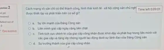 uestion 2
Cách mạng vô sản chỉ có thể thành công, hình thái kinh tế - xã hội cộng sản chủ nghị Time left 0:09:01
được thiết lập và phát triển trên cơ sở gì?
a. Sự lớn mạnh của Đảng Cộng sản
b. Liên minh giai cấp ngày càng bền chặt
c. Tính tích cực chính trị của giai cấp công nhân được khơi đậy và phát huy trong liên minh với
các giai cấp và tầng lớp những người lao động dưới sự lãnh đạo của Đảng Cộng sản
d. Sự trưởng thành của giai cấp công nhân