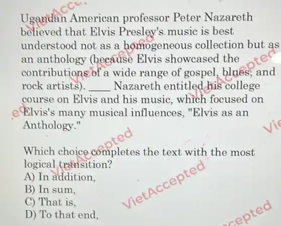 Ugandan American professor Peter Nazareth
believed that Elvis Presley's music is best
understood not as a homogeneous collection but as
an anthology (because Elvis showcased the
contributions of a wide range of gospel, blues and
rock artists). __ Nazareth entitled his college
course on Elvis and his music . which focused on
e Elvis's many musical influences . "Elvis as an
Anthology."
Which choice completes the text with the most
logical transition?
A) In addition,
B) In sum,
C) That is,
D) To that end,