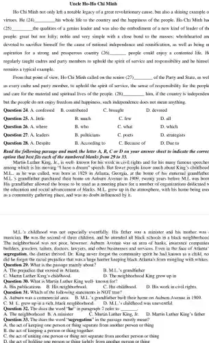 Uncle Ho-Ho Chi Minh
Ho Chi Minh not only left a notable legacy of a great revolutionary cause, but also a shining example o
virtues. He (24) __ his whole life to the country and the happiness of the people . Ho Chi Minh ha
(25) __ the qualities of a genius leader and was also the embodiment of a new kind of leader of th
people: great but not lofty; noble and very simple with a close bond to the masses;wholehearted an
devoted to sacrifice himself for the cause of national independence and reunification, as well as being a
aspiration for a strong and prosperous country (26) __ , people could enjoy a contented life. H
regularly taught cadres and party members to uphold the spirit of service and responsibility and he himsel
remains a typical example.
From that point of view . Ho Chi Minh called on the senior (27) __ of the Party and State,as wel
as every cadre and party member, to uphold the spirit of service, the sense of responsibility for the people
and care for the material and spiritual lives of the people .(28) __ him, if the country is independen
but the people do not enjoy freedom and happiness, such independence does not mean anything.
Question 24. A .confessed B . contributed
C. brought
D. devoted
Question 25. A. little
B. much
C. few
D. all
Question 26. A. where
B. who
C. what
D. which
Question 27. A. leaders
B. politicians
C. poets
D. strategists
Question 28. A . Despite
B. According to
C. Because of
D. Due to
Read the following passage and mark the letter A, B, C or D on your answer sheet to indicate the correc
option that best fits each of the numbered blanks from 29 to 33.
Martin Luther King, Jr., is well-known for his work in civil rights and for his many famous speeches
among which is his moving "I have a dream" speech. But fewer people know much about King's childhood
M.L., as he was called, was born in 1929 in Atlanta., Georgia, at the home of his maternal grandfather
M.L's grandfather purchased their home on Auburn Avenue in 1909, twenty years before M.L was born
His grandfather : allowed the house to be used as a meeting place for a number of organizations dedicated to
the education and social advancement of blacks. M.L. grew up in the atmosphere, with his home being use
as a community gathering place, and was no doubt influenced by it.
M.L's childhood was not especially eventfully. His father was a minister and his mother was
musician. He was the second of three children, and he attended all black schools in a black neighborhood
The neighborhood was not poor, however , Auburn Avenue was an area of banks.insurance companies
builders, jewelers , tailors, doctors , lawyers, and other businesses and services . Even in the face of Atlanta'
segregation, the district thrived. Dr . King never forgot the community spirit he had known as a child, no
did he forget the racial prejudice that was a huge barrier keeping black Atlanta's from mingling with whites.
Question 29. What is the passage mainly about?
A. The prejudice that existed in Atlanta.
B. M.L's grandfather
C. Martin Luther King's childhood.
D. The neighborhood King grew up in
Question 30. What is Martin Luther King well-known for?
A. His publications.B. His neighborhood.
C. His childhood
D. His work in civil rights.
Question 31. Which of the following statements is NOT true?
A. Auburn was a commercial area. B. M.L.'s grandfather built their home on Auburn Avenue in 1909.
C. M. L. grew up in a rich , black neighborhood.
D. M.L.'s childhood was uneventful.
Question 32. The does the word "he" in paragraph 2 refer to __
A. The neighborhood B. A minister
C. Martin Luther King.Jr.
D. Martin Luther King's father
Question 33. The does the word "segregation"in the passage mostly mean?
A. the act of keeping one person or thing separate from another person or thing
B. the act of keeping a person or thing together.
C. the act of uniting one person or thing not separate from another person or thing
D. the act of holding thing tightly from another person or thing