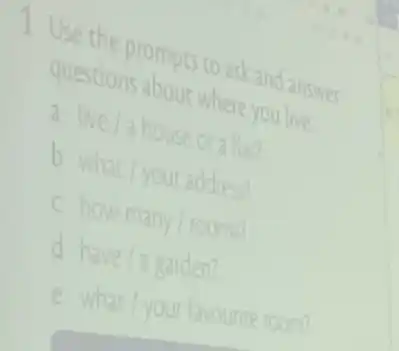 Use the prompts to ask and answer
questions about where you live
a live/a house orate
b
what/your
address?
C
howmany/rooms
d have/agarden
e what/your
favourite room?