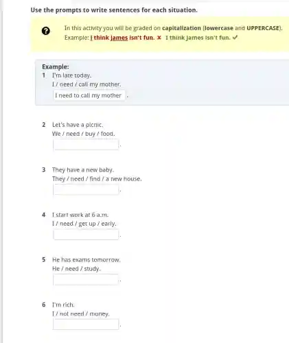 Use the prompts to write sentences for each situation.
In this activity you will be graded on capitalization (lowercase and UPPERCASE).
Example: i think james isn't fun. x I think James isn't fun.
Example:
1 I'm late today.
I / need / call my mother.
I need to call my mother
2 Let's have a picnic.
We / need /buy / food.
square 
LINDT &
3 They have a new baby.
They / need /find / a new house.
square 
4 I start work at 6 a.m.
I / need / get up / early.
square  .
5 He has exams tomorrow.
He / need /study.
square  .
6 I'm rich.
I / not need /money.
square  .