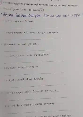 ( ) Use the suggested words to make complete sentences, using the passive.
This car/make / Japan / ten years ago.
__ in Japan
2.The rice / separate / the husk.
__
3. The next meeting / will/hold / Chicago / next month.
__
4. This room not / use /for years.
__
5. The answers must / write / the blackboard.
__
6. Kieu Story / write / Nguyen Du.
__
Our teeth / should / clean /everyday.
__
8.Three languages /speak /Malaysia / nowadays.
__
Vietnamese people /everyday.
__
people / many years ago.