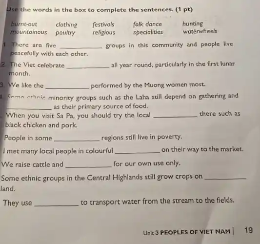 Use the words in the box to complete the sentences. (1 pt)
burnt-out	clothing festivals	folk dance	hunting
mountainous poultry religious	specialities	waterwheels
1. There are five __ groups in this community and people live
peacefully with each other.
2. The Viet celebrate __ all year round, particularly in the first lunar
month.
3. We like the __ performed by the Muong women most.
1. Soma athric minority groups such as the Laha still depend on gathering and
__ as their primary source of food.
. When you visit Sa Pa, you should try the local __ there such as
black chicken and pork.
People in some __ regions still live in poverty.
I met many local people in colourful __ on their way to the market.
We raise cattle and __ for our own use only.
Some ethnic groups in the Central Highlands still grow crops on __
land.
They use __ to transport water from the stream to the fields.