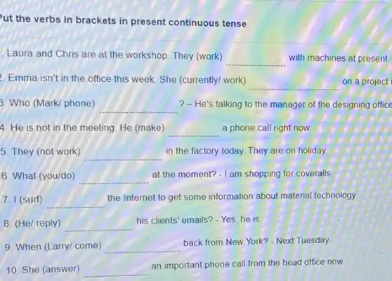 ut the verbs in brackets in present continuous tense
Laura and Chris are at the workshop. They (work)
__ with machines at present
Emma isn't in the office this week. She (currently/ work)
__ on a project
3. Who (Mark/ phone) __ ? - He's talking to the manager of the designing office
4. He is not in the meeting. He (make) __ a phone call right now
5. They (not work) __
in the factory today.They are on holiday.
6. What (you/do) __
at the moment? -I am shopping for coveralls
7. I (surf) __
the Internet to get some information about material technology
8. (He/ reply) __
his clients' emails? - Yes he is
9. When (Larry/ come) __
back from New York?- Next Tuesday
10. She (answer) __
an important phone call from the head office now.