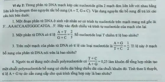 Ví dụ 2: Trong phân từ DNA mạch kép các nucleotide giữa 2 mạch đơn liên kết với nhau bằng
liên kết hydrogen theo nguyên tắc bổ sung (A=T,G=C) . Vận dụng nguyên tắc bổ sung để trả lời các
câu hỏi bên dưới:
1. Một đoạn phân tử DNA ở sinh vật nhân sơ có trình tự nucleotide trên mạch mang mã gốc là:
3 ...AAACCAATGGGCATGA... 5' Hãy xác định chiều và trình tự nucleotide của mạch còn lại.
2. Một phân tử DNA có tỉ lệ (A+T)/(G+C)=(2)/(3) Số nucleotide loại T chiếm tỉ lệ bao nhiêu?
3. Trên một mạch của phân tử DNA có tỉ lệ các loại nucleotide là (A+G)/(T+C)=(1)/(2) Tỉ lệ này ở mạch
bổ sung của phân tử DNA nói trên là bao nhiêu?
4. Người ta sử dụng một chuỗi polynucleotide có (T+C)/(A+G)=0,25 làm khuôn để tổng hợp nhân tao
một chuỗi polynucleotide bổ sung có chiều dài bằng chiều dài của chuỗi khuôn đó. Tính theo lí thuyết,
tỉ lệ A+G tự do cần cung cấp cho quá trình tổng hợp này là bao nhiêu?
.................