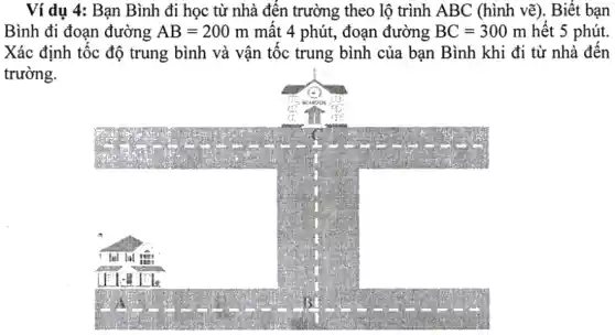 Ví dụ 4: Bạn Bình đi học từ nhà đến trường theo lộ trình ABC (hình vẽ). Biết bạn
Bình đi đoạn đường AB=200m mất 4 phút, đoạn đường BC=300m hết 5 phút.
Xác định tốc độ trung bình và vận tốc trung bình của bạn Bình khi đi từ nhà đến
trường.