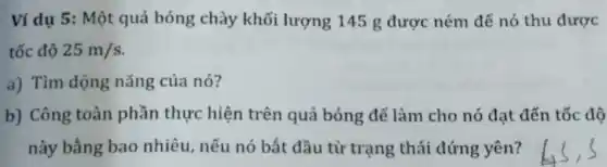 Ví dụ 5: Một quả bóng chày khối lượng 145 g được ném để nó thu được
tốc độ 25m/s
a) Tìm động nǎng của nó?
b) Công toàn phần thực hiện trên quả bóng để làm cho nó đạt đến tốc độ
này bằng bao nhiêu, nếu nó bắt đầu từ trạng thái đứng yên?