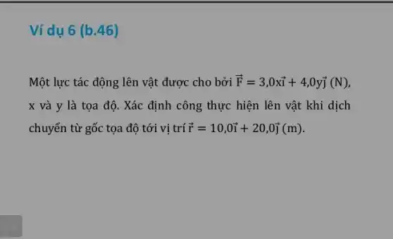 Ví dụ 6 (b.46)
Một lực tác động lên vật được cho bởi overrightarrow (F)=3,0xoverrightarrow (i)+4,0yoverrightarrow (j)(N D.
x và y là tọa độ. Xác định công thực hiện lên vật khi dịch
chuyển từ gốc tọa độ tới vị trí overrightarrow (r)=10,0overrightarrow (i)+20,0overrightarrow (j)(m)