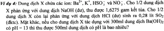 Ví dụ a Dung dịch X chứa các ion: Ba^2+,K^+,HSO_(3)^- và NO_(3)^- . Cho 1/2 dung dịch
x phản ứng với dung dịch NaOH (du) , thu được 1.6275 , gam kết tủa . Cho 1/2
dung dịch x còn lai phản ứng với dung dịch HCl (dư)sinh ra . 0.28 lít SO_(2)
(đktc). Mặt khác . nêu cho dung dịch X tác dụng với 300ml dung dịch Ba(OH)_(2)
có pH=13 thì thu được 500ml dung dịch có pH là bao nhiêu?