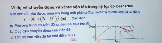 Ví dụ về chuyển động và véctơ vận tốc trong hệ tọa độ Descartes
Một hòn đá nhỏ được ném lên trong mặt phẳng Oxy, véctơ vị trí của viên đá có dạng
overrightarrow (r)=3toverrightarrow (i)+(2t-5t^2)overrightarrow (j)(m) Xác định:
a/ Phương trình chuyển động theo hai trục tọa độ
b/ Quỹ đạo chuyển động của viên đá
c/ Tốc độ của viên đá tại thời điểm 0.3 s
Giải