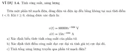 Ví DU 1.4. Tính công suất, nǎng lượng
Trên một phần tử mạch điện, dòng điện và điện áp đều bằng không tại mọi thời điểm
tlt 0 . Khi tgeqslant 0 , chúng được xác định là:
v(t)=80000te^-500tV
i(t)=15te^-500tA
a) Xác định biểu thức tính công suất của phần tử.
b) Xác định thời điểm công suất đạt cực đại và tính giá trị cực đại đó.
c) Tính tổng nǎng lượng truyền qua phần tử mạch điện?