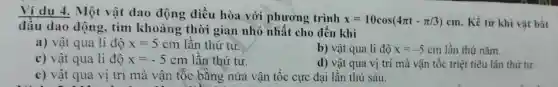 Ví du 4. Một vật dao động điều hòa với phương trình
x=10cos(4pi t-pi /3)cm . Kể từ khi vật bắt
a) vật qua li độ x=5cm lần thứ tư.
b) vật qua li độ x=-5cm lần thứ nǎm.
c) vật qua li độ x=-5cm lần thứ tư.
d) vật qua vị trí mà vận tốc triệt tiêu lần thứ tư.
c) vật qua vi trí mà vận tốc bằng nửa vận tốc cực đại lần thứ sáu.