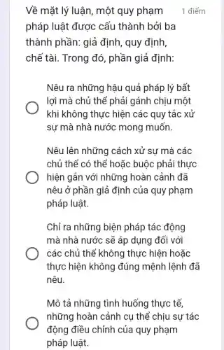 Về mặt lý luận , một quy phạm
pháp luật được cấu thành bởi ba
thành phần: giả định, quy định,
chế tài. Trong đó, phần giả định:
Nêu ra những hậu quả pháp lý bất
lợi mà chủ thể phải gánh chịu một
khi không thực hiện các quy tắc xử
sự mà nhà nước mong muốn.
Nêu lên những cách xử sự mà các
chủ thể có thể hoặc buộc phải thực
hiện gắn với những hoàn cảnh đã
nêu ở phần giả định của quy phạm
pháp luật.
Chỉ ra những biện pháp tác động
mà nhà nước sẽ áp dụng đối với
các chủ thể không thực hiện hoǎc
thực hiện không đúng mệnh lệnh đã
nêu.
1 điểm
Mô tả những tình huống thực tế,
những hoàn cảnh cụ thể chịu sự tác
động điều chỉnh của quy phạm
pháp luật.