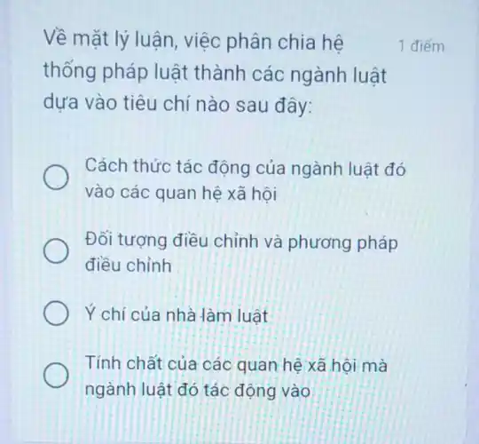 Về mặt lý luận , việc phân chia hệ
thống pháp luật thành các ngành luật
dựa vào tiêu chí nào sau đây:
Cách thức tác động của ngành luật đó
vào các quan hệ xã hôi
Đối tượng điều chỉnh và phương pháp
điều chỉnh
Ý chí của nhà làm luật
Tính chất của các quan hệ xã hội mà
ngành luật đó tác động vào
1 điểm