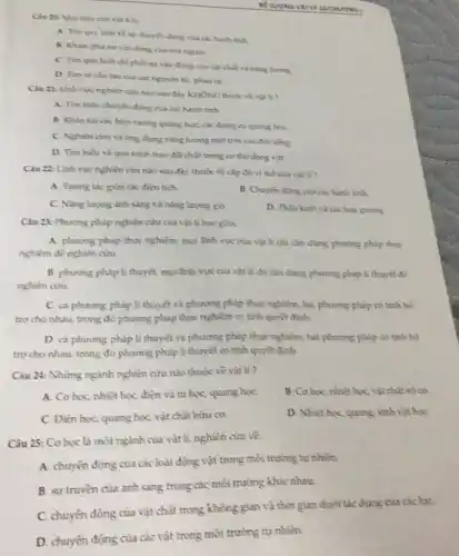 về sự chuyển động của các hanh tinh
B. Kham pha su vận đóng cua con nguioi
C. Tim quy huit chi phối sự vǎn động của vật chất và nǎng luong
D. Tim ra cǎu tạo của các nguyên tư, phàn tư
Câu 21: Linh vực nghiên cứu nào sau đây KHÔNG thuộc về vật li?
A. Tìm hiếu chuyến động của các hành tinh
B. Khao sat cac hiện tượng quang học các dung cu quang hoe
C. Nghiên ciru và ứng dụng nǎng lương mặt trời vào đơ song
D. Tìm hiếu vẽ quá trình trao đối chất trong cơ thế động vật.
Câu 22: Linh vực nghiên cứu nào sau đây thuộc về cắp độ vi mô của vât ti?
A. Tuong tác giữa các điên tich.
B. Chuyen doing cua cachinh tinh.
C. Nǎng luyng ánh sáng và nǎng lượng gió
D. Thaukinh và cac loai gurong
Câu 23: Phương pháp nghiên cứu của vật li bao güm:
A. phương pháp thực nghiệm, mọi lĩnh vực của vật li chi cần dùng phương pháp thực
nghiệm để nghiên cứu
B. phưong pháp li thuyết, mọi lĩnh vực của vật li chi cần dùng phương pháp li thuyêt để
nghiên cứu.
C. cà phương pháp lí thuyết và phương pháp thực nghiệm, hai phương pháp có tính bố
tro cho nhau, trong đó phương pháp thực nghiệm có tính quyết đình.
D. cà phương pháp li thuyết và phương pháp thực nghiệm, hai phương pháp có tính bố
trợ cho nhau, trong đó phương pháp li thuyết có tính quyệt đình
Câu 24: Những ngành nghiên cứu nào thuộc về vật li?
A. Co hoc, nhiệt học điện và từ hoc, quang hoc
B. Cơ học, nhiệt học, vật chất vô cơ.
C. Điện học quang học, vật chất hữu co.
D. Nhiệt học, quang, sinh vật học
Câu 25: Cơ học là một ngành của vật lí, nghiên cứu về:
A. chuyến động của các loài động vật trong môi trường tự nhiên.
B. sự truyền của ánh sáng trong các môi trường khác nhau.
C. chuyến động của vật chất trong không gian và thời gian dưới tác dụng của các lue.
D. chuyển động của các vật trong môi trường tự nhiên.