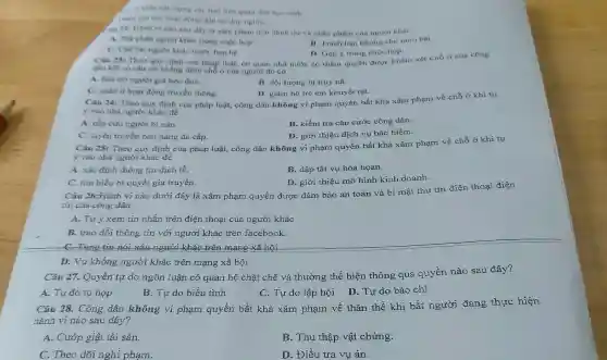 vac luật liên quan den hoe sinh
Tham gia cin hoat dong den on dap nghia.
(an 22: Hành vi nào sau day là xâm phạm dên danh dư và nhân phâm của ngưới khác
A. Phe phan nguot khác trong cuộc hop.
B. Trách bạn không cho nhin bài.
C. Che bainguror khác truno ban be.
D. Góp ý trong cuộc họp.
Chu 23: Theo quy định của pháp luật, cơ quan nhà nước có thẩm quyền được khám xét chỗ ở của công
dân khi có cân cứ khẳng định chỗ ở của người đó có
A. bio try nguroi già neo đơn.
C. quan li hoat động truyền thông.
B. đối tượng bị truy nâ.
D. giám hộ trè em khuyết tật.
Câu 24: Theo quy định của pháp luật,công dân không vi phạm quyền bất khả xâm phạm về chỗ ở khí tự
y vào nhà người khác để
A. cắp cưu người bị nạn.
B. kiểm tra cǎn cước công dân.
C. tuyên truyền bán hàng đa cấp.
D. giới thiệu dịch vụ bảo hiểm.
Câu 25: Theo quy định của pháp luật,công dân không vi phạm quyền bất khả xâm phạm về chỗ ở khi tự
y vào nhà người khác để
A. xác định thông tin dịch tế.
B. dập tắt vụ hỏa họan.
C. tìm hiểu bi quyết gia truyền.
D. giới thiệu mô hình kinh doanh.
Câu 26:Hành vi nào dưới đây là xâm phạm quyền được đảm bảo an toàn và bí mật thư tín điện thoại điện
tin của công dân
A. Tự ý xem tin nhắn trên điện thoại của người khác
B. trao đổi thông tin với người khác trên facebook
C. Tung tin nói Yấu người khác trên mạng vã hội
Câu 27. Quyền tự do ngôn luận có quan hệ chặt chẽ và thường thể hiện thông qua quyền nào sau đây?
A. Tự do tụ hop
B. Tự do biểu tình
C. Tự do lập hội D. Tự do báo chí
D. Vu khống người khác trên mạng xã hội
Câu 28. Công dân không vi phạm quyền bất khả xâm phạm về thân thể khi bắt người đang thực hiện
hành vi nào sau đây?
A. Cướp giật tài sản.
B. Thu thập vật chứng.
C. Theo dõi nghi phạm.
D. Điều tra vụ án.