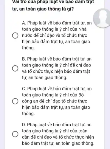 Vai trò của pháp luật về bao đam trật
tự, an toàn giao thông là gì?
A. Pháp luật về bảo đảm trật tự , an
toàn giao thông | là ý chí của Nhà
nước để chỉ đao và tổ chức thực
hiện bảo đảm trật tự, an toàn giao
thông.
B. Pháp luật về bảo đảm trật tự,, an
toàn giao thông ) là ý chí để chỉ đạo
và tổ chức thực hiện bảo đảm trật
tự, an toàn giao thông.
C. Pháp luật về bảo đảm trật tự , an
toàn giao thông ) là ý chí của Bộ
công an để chỉ đạo tổ chức thực
hiện bảo đảm trật tư, an toàn giao
thông.
D. Pháp luật về bảo đảm trật tự , an
toàn giao thông là ý chí của toàn