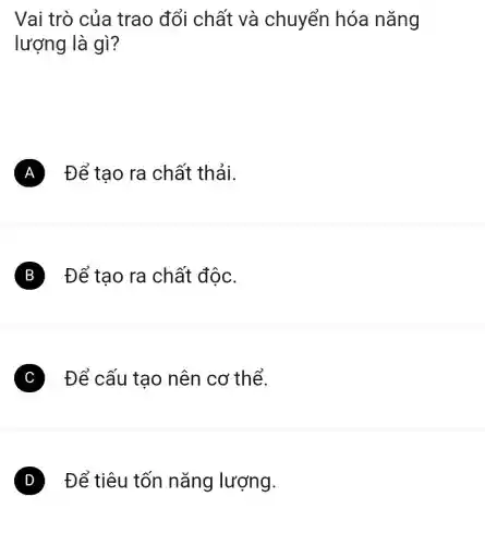 Vai trò của trao đổi chất và chuyển hóa nǎng
lượng là gì ?
A Để tạo ra chất thải.
B Đế tạo ra chất độc.
C Để cấu tạo nên cơ thể.
D Để tiêu tốn nǎng lượng.