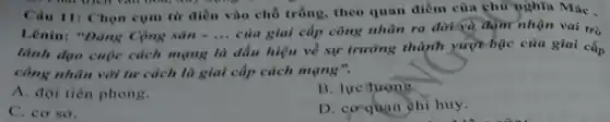 That their vall now,my oping
Câu 11: Chọn cụm từ điền vào chỗ trống, theo quan điểm của chủ nghĩa Mác .
Lênin: "Đảng Cộng sin=... 
của giai cấp công nhân ra đời và đậm nhận vai trò
lãnh đạo cuộc cách mạng là dấu hiệu về sự trưỡng thành yượt bậc của giai cấp
công nhân với tư cách là giai cấp cách mạng".
A. đội tiên phong.
B. lực tương
C. cơ sở.
D. co-quan chi huy.