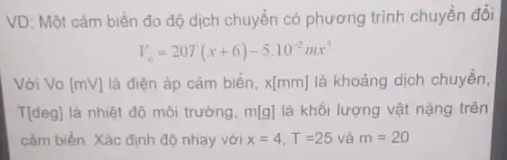 VD: Một cảm biến đo độ dịch chuyển có phương trình chuyển đổi
V_(o)=20T(x+6)-5.10^-2mx^3
Với Vo [mV] là điện áp cảm biến, x[mm] là khoảng dịch chuyển,
T[deg] là nhiệt độ môi trường, m[g] là khối lượng vật nặng trên
cảm biến. Xác định độ nhạy với x=4,T=25 và m=20