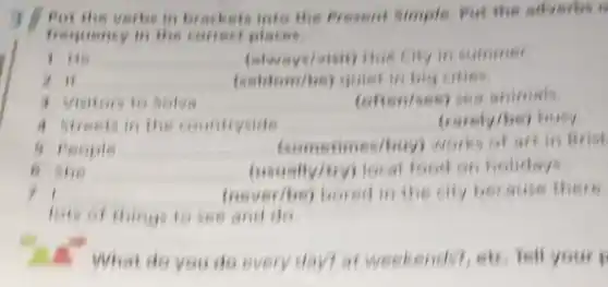 verbs in brackets into the fresent Simple, Put the adverbs 6
frequency in the correct places.
I He __ (always/visit)Hus city in summer
in __ (seldem/be)quiet in big cities
3 Visitors to Selva __ (often/ses) sea animals
4 streets in the countryside __ (rarely/be)busy
a people __ (sometimes/buy)works of art in Brist
a the __ (usually/try)local food on holidays
11 __ (never/be)bored in the city because there
lets of things to see and do
1. What do you do every daytat weekendst, etc.fell your