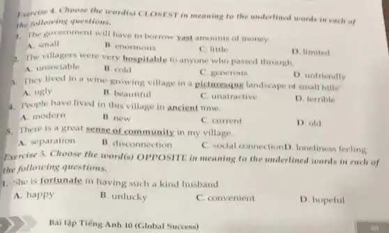 vercise 4. Choose the word(s) CLOSEST in meaning to the underlined words in each of
the following questions.
7. The government will have to borrow yast amounts of money.
A. small
B. enormous
C. little
D. limited
2. The villagers were very hospitable to anyone who passed through.
A. unsociable
B. cold
C. generous
D. unfriendly
3. They lived in a wine-growing village in a picturesque landscape of small hills"
A. ugly
B. beautiful
C. unatractive
D. terrible
4. People have lived in this village in ancient time.
A. modern
B. new
C. current
D. old
5. There is a great sense of community in my village.
A. separation
B. disconnection
C. social connectionD loneliness feeling
Exercise 5. Choose the world(s) OPPOSITE in meaning to the underlined words in each of
the following questions.
1. She is fortunate in having such a kind husband.
A. happy
B. unlucky
C. convenient
D. hopeful
Bài tập Tiếng Anh 10 (Global Success)