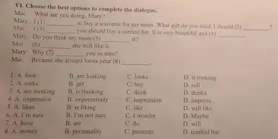 VI. Choose the best options to complete the dialogue.
Mai: What are you doing, Mary?
Mary: I (1) __
to buy a souvenir for my mom. What gift do you think I should (2) __ ?
Mai: I (3) __ you should buy a conical hat. It is very beautiful and (4) __
Mary: Do you think my mom (5) __ it?
Mai: (6) __ she will like it.
Mary: Why (7 __ you so sure?
Mai: Because she always loves your (8) __
D. is looking
D. sell
D. thinks
D. impress
D. will like
1. A. look
2. A. make
3. A. am thinking
4. A. impressive
5. A. likes
6. A. I'm sure
7. A. have
8. A. money
B. am looking
B. get
B. is thinking
B. impressively
B. is liking
B. I'm not sure
B. are
B. personality
C. looks
C. buy
C. think
C. impression
C. like
C. I wonder
C. do
C. presents
D. conical hat
D. Maybe
D. will