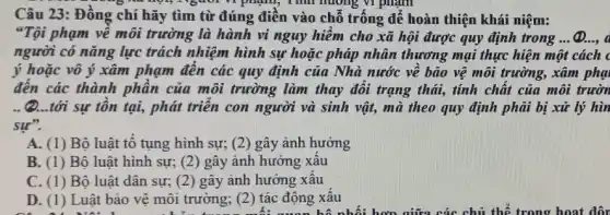 vi phạm, Tính huống vi phạm
Câu 23: Đồng chí hãy tìm từ đúng điền vào chỗ trống để hoàn thiện khái niệm:
"Tội phạm về môi trường là hành vi nguy hiềm cho xã hội được quy định trong __ (D.
người có nǎng lực trách nhiệm hình sự hoặc pháp nhân thương mại thực hiện một cách c
ý hoặc vô ý xâm phạm đến các quy định của Nhà nước về bảo vệ môi trường, xâm phạ
đến các thành phần của môi trường làm thay đổi trạng thái , tính chất của môi trườn
(2...tới sự tồn tại, phát triển con người và sinh vật,mà theo quy định phải bị xử lý hin
sư".
A. (1) Bộ luật tố tụng hình sự;(2) gây ảnh hưởng
B. (1) Bộ luật hình sự; (2)gây ảnh hưởng xấu
C. (1) Bộ luật dân sự; (2) gây ảnh hưởng xâu
D. (1) Luật bảo vệ môi trường; (2)tác động xâu