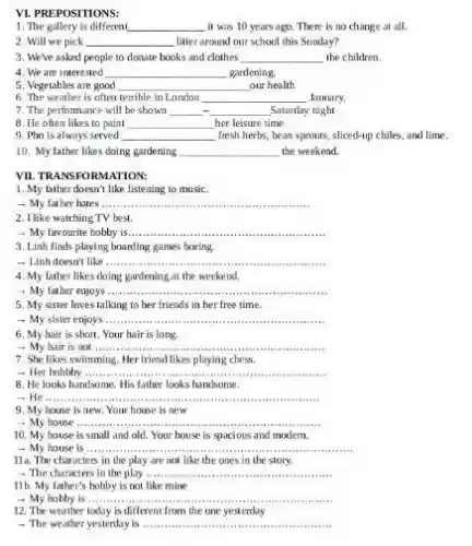 VI. PREPOSITIONS:
1. The gallery is different __ it was 10 years ago. There is no change at all.
2. Will we pick __ litter around our school this Sunday?
3. We've asked people to donate books and clothes __ the children.
4. We are interested __ gardening.
5. Vegetables are good __ our health
6. The weather is often terrible in London __ January.
7. The perfomance will be shown __ __ Saturday night
8. He often likes to paint __ her leisure time
9. Pho is always served __ fresh herbs, bean sprouts sliced-up chiles, and lime.
10. My father likes doing gardening __ the weekend.
VII. TRANSFORMATION:
1. My father doesn't like listening to music.
- My father hates __
2. I like watching TV best.
__
3. Linh finds playing boarding games boring.
- Linh doesn't like ......... __
4. My father likes doing gardening at the weekend.
- My father enjoys ........ __
5. My sister loves talking to her friends in her free time.
- My sister enjoys __
6. My hair is short. Your hair is long.
+ My hair is not......... __
7. She likes swimming Her friend likes playing chess.
+ Her hobbby __
8. He looks handsome His father looks handsome.
__
9. My house is new. Your house is new
__
10. My house is small and old. Your house is spacious and modem.
- My house is __
11a. The characters in the play are not like the ones in the story.
- The characters in the play ...... __
11b. My father's hobby is not like mine
- My hobby is ..... __
12. The weather today is different from the one yesterday
- The weather yesterday is __