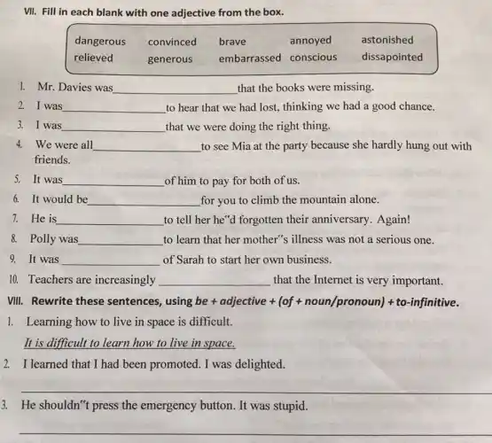 VII. Fill in each blank with one adjective from the box.
dangerous convinced brave	annoyed astonished
relieved	generous embarrassed conscious dissapointed
1. Mr. Davies was __ that the books were missing.
2. I was __ to hear that we had lost, thinking we had a good chance.
3. I was __ that we were doing the right thing.
4. We were all __ to see Mia at the party because she hardly hung out with
friends.
5. It was __ of him to pay for both of us.
6. It would be __ for you to climb the mountain alone.
7. He is __ to tell her he"d forgotten their anniversary. Again!
8. Polly was __ to learn that her mother's illness was not a serious one.
9. It was __ of Sarah to start her own business.
10. Teachers are increasingly __ that the Internet is very important.
VIII. Rewrite these sentences, usir gbe+ adjective+(of+noun/pronoun)+to-infinitive.
1. Learning how to live in space is difficult.
It is difficult to learn how to live in space.
2. I learned that I had been promoted I was delighted.
__
3. He shouldn't press the emergency button. It was stupid.
