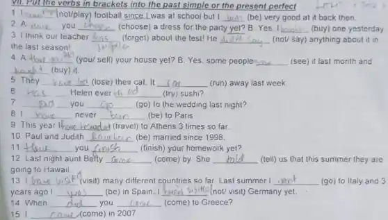 VII. Put the verbs in brackets into the past simple or the present perfect
1. I __ (not/play) football since Lwas at school but I __ (be) very good at it back then.
2. A __ you __ (choose) a dress for the party __ B:Yes, I bo __ (buy) one yesterday
3 I think our teacher __ (forget) about the test!He __ (not/ say) anything about it in
the last season!
4. A __ (you/sell) your house yet? B: Yes, some peoplesaw (see) it last month and
__ (buy) () it.
__
5. They __ lost (lose) their cat . It __ (run) away last week.
6. __ Helen ever __ (try) sushi?
7 __ you __ (go) to the wedding last night?
81 __ never __ (be) to Paris
9. This year __ (travel) to Athens 3 times so far
10. Paul and Judith __ (be) married since 1998.
11 __ you __ (finish) your homework yet?
12 Last night aunt Betty __ (come) by. She __ (tell) us that this summer they are
going to Hawaii.
131 __ (visit) many different countries so far. Last summer I __ (go) to Italy and 3
years ago I __ (be) in Spain. __ (not/ visit) Germany yet.
14. When __ you __ (come) to Greece?
15. I __ (come (come) in 2007