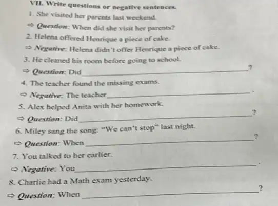 VII. Write questions or negative sentences.
1. She visited ber parents last weekend.
Question: When did she visit her parents?
2. Helena offered Henrique a piece of cake.
- Negarine: Helena didn't offer Henrique a piece of cake.
3. He cleaned his room before going to school.
Question: Did __
?
4. The teacher found the missing exams.
- Negative: The teacher
__
5. Alex helped Anita with her homework.
?
Question: Did
__
6. Miley sang the song: "We can't stop" last night.
?
Question: When
__
?
7. You talked to her earlier.
- Negative: You
__
8. Charlie had a Math exam yesterday.
?
Question: When
__ ?