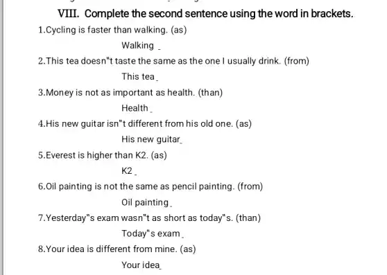 VIII. Complete the second sentence using the word in brackets.
1.Cycling is faster than walking. (as)
Walking
2.This tea doesn"t taste the same as the one I usually drink. (from)
This tea
3.Money is not as important as health (than)
Health .
4.His new guitar isn't different from his old one. (as)
His new guitar
5.Everest is higher than K2. (as)
K2
6.Oil painting is not the same as pencil painting. (from)
Oil painting
7.Yesterday"s exam wasn't as short as today"s. (than)
Today"s exam
8.Your idea is different from mine . (as)
Your idea