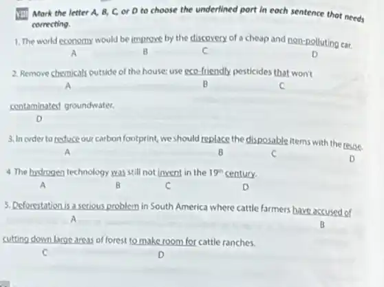 VIII) Mark the letter A, B, C, or D to choose the underlined part in each sentence that needs
correcting.
1. The world economy would be improve by the discovery of a cheap and non-polluting car.
A	B	C	D
2. Remove chemicals outside of the house; use eco-friendly pesticides that won't
A	B	C
contaminated groundwater.
D
3. In order to reduce our carbon footprint, we should replace the disposable items with the reuse.
A	B	C
D
4. The hydrogen technology was still not invent in the 19^th century.
A	B	C	D
5. Deforestation is a serious problem in South America where cattle farmers have accused of
A
B
cutting down large areas of forest to make room for cattle ranches.
C	D