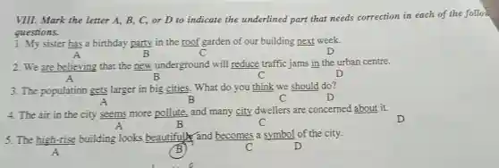 VIII. Mark the letter A, B, C, or D to indicate the underlined part that needs correction in each of the follow
questions.
1. My sister has a birthday party in the roof garden of our building next week.
A	B	D
2. We are believing that the new underground will reduce traffic jams in the urban centre.
A	B	C	D
3. The population gets larger in big cities. What do you think we should do?
A	B	C	D
4. The air in the city seems more pollute, and many city dwellers are concerned about it.
A	B	C	D
5. The high-rise building looks beautifully and becomes a symbol of the city.
A	B	C	D