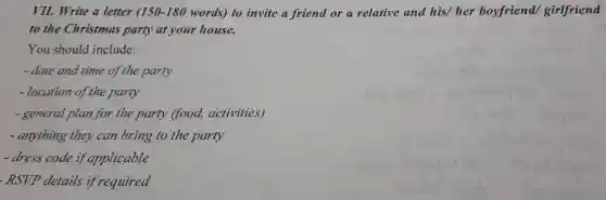 VII.Write a letter 150-180 words)to invite a friend or a relative and his/her boyfriend/girlfriend
to the Christmas party at your house.
You should include:
- date and time of the party
- location of the party
- general plan for the party (food,activities)
- anything they can bring to the party
- dress code if applicable
- RSVP details if required