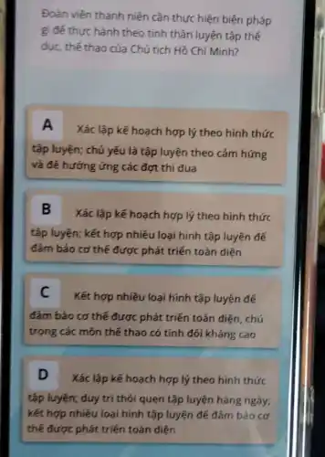 Đoàn viên thanh niên cần thực hiện biện pháp
gì đé thực hành theo tinh thần luyện tập thế
dục, thế thao của Chủ tịch Hồ Chí Minh?
A
Xác lập kế hoạch hợp lý theo hình thức
tập luyện; chủ yếu là tập luyện theo cảm hứng
và đế hưởng ứng các đợt thi đua
B
Xác lập kế hoạch hợp lý theo hình thức
tập luyện; kết hợp nhiều loại hình tập luyện đế
đảm bảo cơ thế được phát triển toàn diện
C
Kết hợp nhiều loại hình tập luyện để
đảm bảo cơ thế được phát triển toàn diện, chú
trọng các môn thế thao có tính đối kháng cao
D Xác lập kế hoạch hợp lý theo hình thức
tập luyện; duy trị thói quen tập luyện hàng ngày;