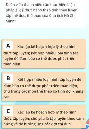 Đoàn viên thanh niên cần thực hiện biện
pháp gì để thực hành theo tinh thần luyện
tập thể duc, thể thao của Chủ tịch Hồ Chí
Minh?
A Xác lập kế hoạch hợp lý theo hình
thức tập luyện; kết hợp nhiều loại hình tập
luyện để đảm bảo cơ thể được phát triển
toàn diện
B Kết hợp nhiều loại hình tập luyện để
đảm bảo cơ thể được phát triển toàn diện,
chú trọng các môn thể thao có tính đối kháng
cao
C
Xác lập kế hoạch hợp lý theo hình