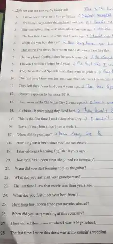 Viết lại câu sao cho nghĩa không đổi
__
1. I have never traveled to Europe before. __
2. It's been 3 days since the last time 1 met him. __
3. She started working as an accountant 2 months ago
__
4. The last time I went to Japan was 4 years ago __
5. When did you buy this car? __
6. This is the first time I have eaten such a delicious cake like this...
7. He has played football since he was 6 years old. __
8. I haven't written a letter for 5 years. = fust time
9. They have studied Spanish since they were in grade 4.
10. The last time Mary met her aunt was when she was 8 years old.
11. They left their homeland over 4 years ago. >) __
12. I haven't spo ken to her since 2010. __
13. I last went to Ho Chi Minh City 2 years ago.2 __
14. It's been 10 years since they lived here. __
15. This is the first time I read a detective story. __
16. I haven't seen him since I was a student. __
17. When did he graduate? >)
__
18. How long has it been since you last saw Peter? __
19. Istarted/began learning English 10 years ago.
20. How long has it been since she joined the company? __
21. When did you start learning to play the guitar? __
22. When did you last visit your grandparents? __
23. The last time I saw that movie was three years ago. __
24. When did you first meet your best friend? __
25. How long has it been since you traveled abroad?
26. When did you start working at this company? __
27. I last visited that museum when I was in high school. __
28. The last time I wore this dress was at my cousin's wedding.
