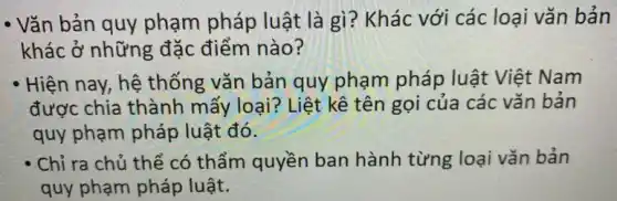 - Vǎn bản quy phạm pháp luật là gì? Khác với các loại vǎn bản
khác ở những đặc điểm nào?
Hiện nay, hệ thống vǎn bản quy phạm pháp luật Việt Nam
được chia thành mấy loại? Liệt kê tên gọi của các vǎn bản
quy phạm pháp luật đó.
' Chỉ ra chủ thể có thẩm quyền ban hành từng loại vǎn bản
quy phạm pháp luật.