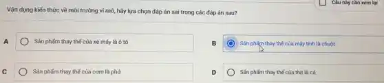 Vận dụng kiến thức về môi trường vi mô,hãy lựa chọn đáp án sai trong các đáp án sau?
A
) Sản phẩm thay thế của xe máy là ô tô
B
Sản phẩm thay thế của máy tính là chuột
C
Sán phẩm thay thế của cơm là phở
D
Sán phẩm thay thế của thịt là cá