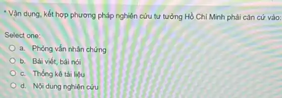 * Vận dụng, kết hợp phương pháp nghiên cứu tư tưởng Hồ Chí Minh phải cǎn cứ vào:
Select one:
a. Phòng vấn nhân chứng
b. Bài viết, bài nói
c. Thống kê tài liệu
d. Nội dung nghiên cứu