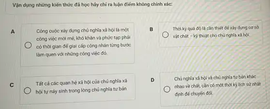 Vận dụng những kiến thức đã học hãy chi ra luận điểm không chính xác:
A	Công cuộc xây dựng chủ nghĩa xã hội là một
công việc mới mẻ khó khǎn và phức tạp phải
có thời gian đế giai cấp công nhân từng bước
làm quen với những công việc đó.
C
Tất cả các quan hệ xã hội của chủ nghĩa xã
hội tự nảy sinh trong lòng chủ nghĩa tư bản
B	Thời kỳ quá độ là cần thiết để xây dựng cơ sở
vật chất - kỹ thuật cho chủ nghĩa xã hội.
D
Chủ nghĩa xã hội và chủ nghĩa tư bản khác
nhau về chất, cần có một thời kỳ lịch sử nhất
định đế chuyển đối.