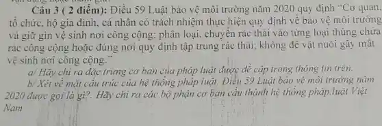 vận đúng hoặc than sia
Câu 3 ( 2 điểm): Điều 59 Luật bảo vệ môi trường nǎm 2020 quy định "Cơ quan,
tô chức, hộ gia đình, cá nhân có trách nhiệm thực hiện quy định về bảo vệ môi trường
và giữ gìn vệ sinh nơi công cộng; phân loại , chuyển rác thải vào từng loại thùng chứa
rác công cộng hoặc đúng nơi quy định tập trung rác thải;không đê vật nuôi gây mât
vệ sinh nơi công cộng."
a/ Hãy chỉ ra đặc trưng cơ bản của pháp luật được để cập trong thông tin trên.
b/ Xét về mặt câu trúc của hệ thống pháp luật,Điều 59 Luật bảo vệ môi trường nǎm
2020 được gọi là gì?. Hãy chỉ ra các bộ phận cơ bản cấu thành hệ thống pháp.luật Việt
Nam