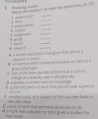 Vocabulary
1 Studying: nouns
Match the nouns
(1-8)
with the definitions
(wedge -11)
__
1 examination
__
2 term
__
3 presentation
__
4 project
5 assignment
__
6 grade
__
7 report
__
8 research
__
A a written description that gives facts about a
situation or event
B an event at which someone explains an idea to a
group of people
C one of the three periods of time that a school,
college or university year is divided into
D a spoken or written test of knowledge
E a planned piece of work that you do over a period
of time
F detailed study of a subject to find out new facts or
test new ideas
G piece of work that someone gives you to do
H a mark that a teacher or tutor gives a student for
their work