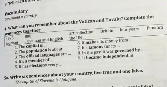 Vocabulary
Describing a country
4. What can you remember about the Vatican and Tuvalu? Complete the sentences together.

 }(l)
1978 
tourism
 & 
800 
Tuvaluan and English
 & 
art collection 
the UN
 & Britain & four years & Funafuti 


1. The capital is...
2. The population is about...
3. The official languages are...
4. It's a member of...
5. It has elections every...
6. It makes its money from...
7. It's famous for its...
8. In the past it was governed by...
9. It became independent in
5a. Write six sentences about your country, five true and one false.
The capital of Slovenia is Liubljana.