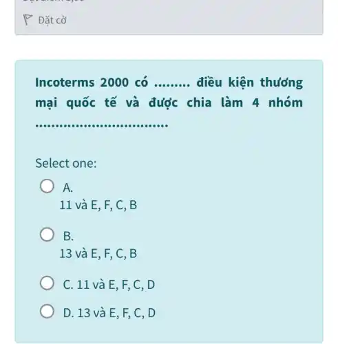 our woman
P Đặt cờ
Incoterms 2000 có __ điều kiện thương
mại quốc tế và được chia làm 4 nhóm
__
Select one:
A.
11 và E, F , C, B
B.
13 và E, F , C, B
C. 11 và E , F, C, D
D. 13 và E, F, C, D